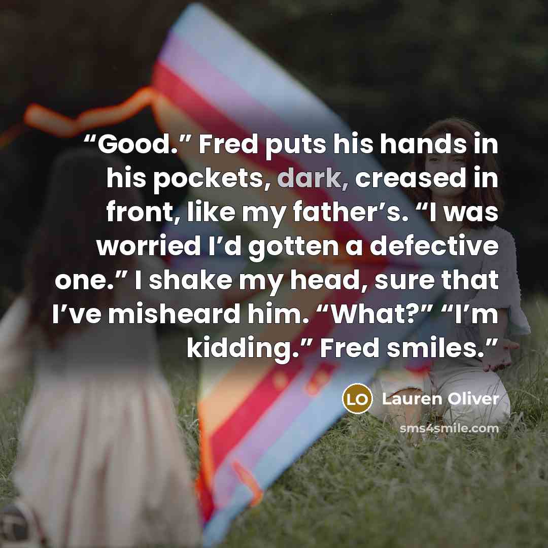 “Good.” Fred puts his hands in his pockets, dark, creased in front, like my father’s. “I was worried I’d gotten a defective one.” I shake my head, sure that I’ve misheard him. “What?” “I’m kidding.” Fred smiles.” quote by Lauren Oliver