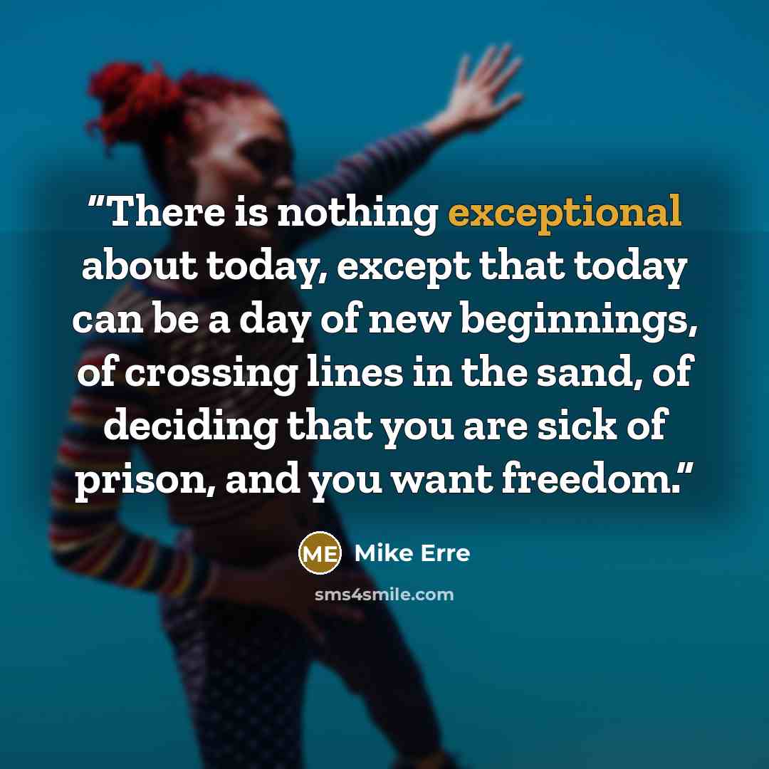 “There is nothing exceptional about today, except that today can be a day of new beginnings, of crossing lines in the sand, of deciding that you are sick of prison, and you want freedom.” quote by Mike Erre