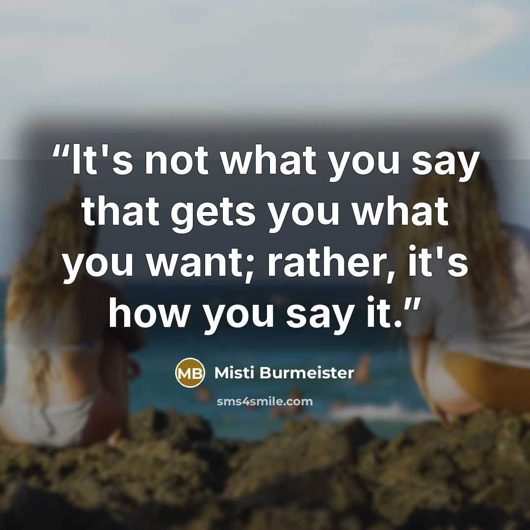 “It's not what you say that gets you what you want; rather, it's how you say it.” quote by Misti Burmeister