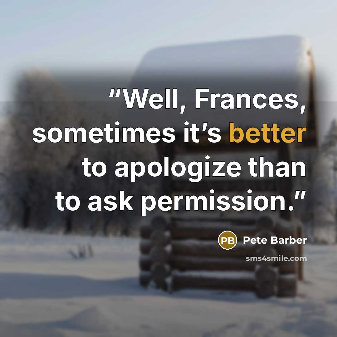 “Well, Frances, sometimes it’s better to apologize than to ask permission.” quote by Pete Barber
