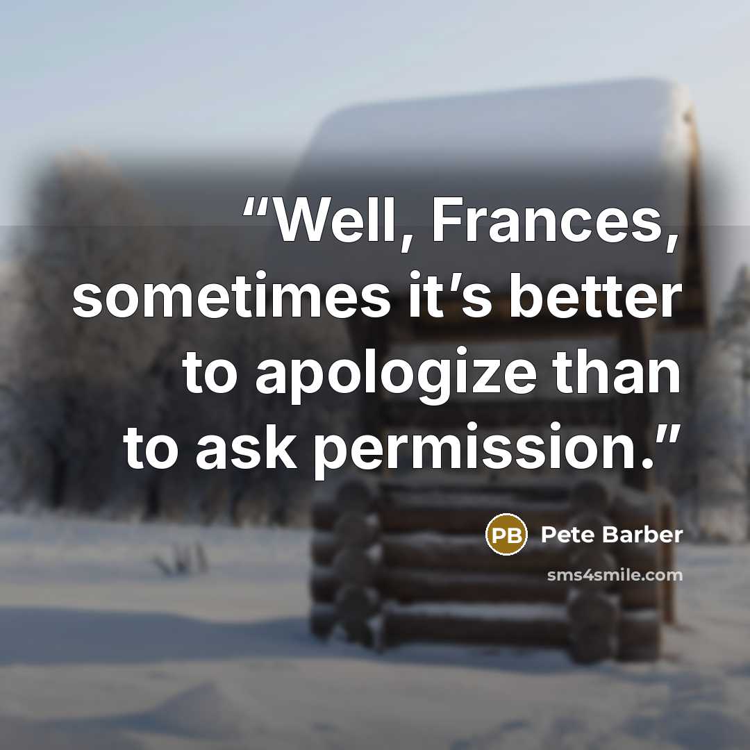 “Well, Frances, sometimes it’s better to apologize than to ask permission.” quote by Pete Barber