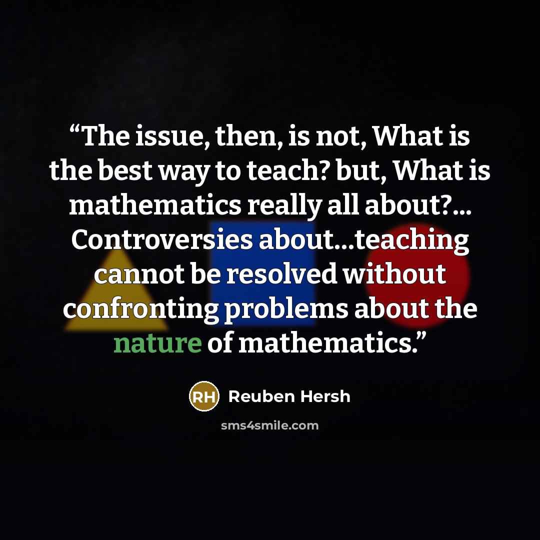 “The issue, then, is not, What is the best way to teach? but, What is mathematics really all about?... Controversies about…teaching cannot be resolved without confronting problems about the nature of mathematics.” quote by Reuben Hersh