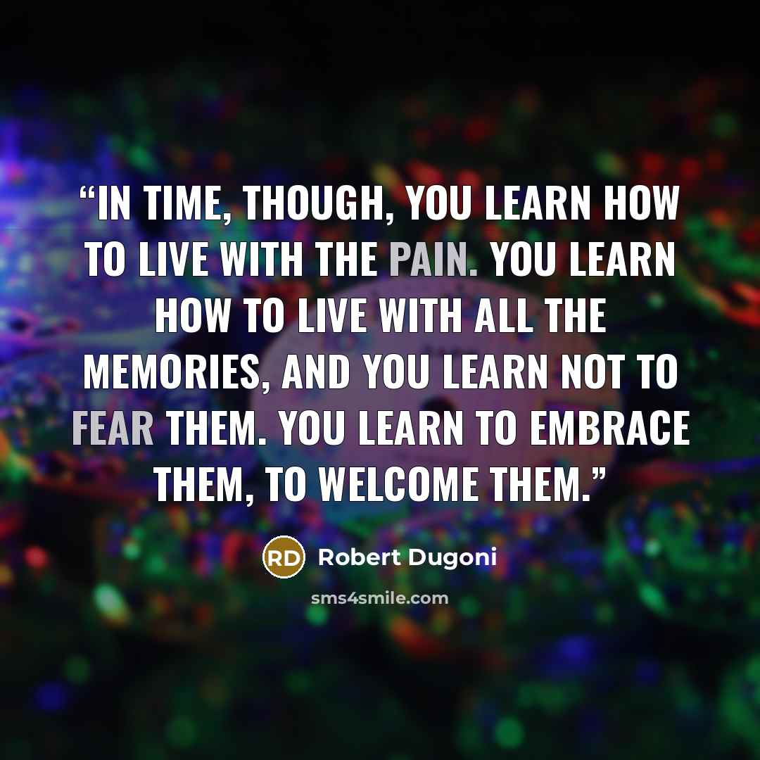 “In time, though, you learn how to live with the pain. You learn how to live with all the memories, and you learn not to fear them. You learn to embrace them, to welcome them.” quote by Robert Dugoni