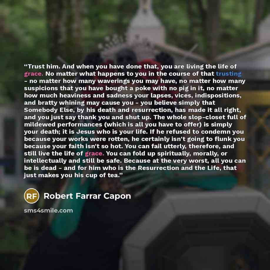 “Trust him. And when you have done that, you are living the life of grace. No matter what happens to you in the course of that trusting - no matter how many waverings you may have, no matter how many suspicions that you have bought a poke with no pig in it, no matter how much heaviness and sadness…” quote by Robert Farrar Capon