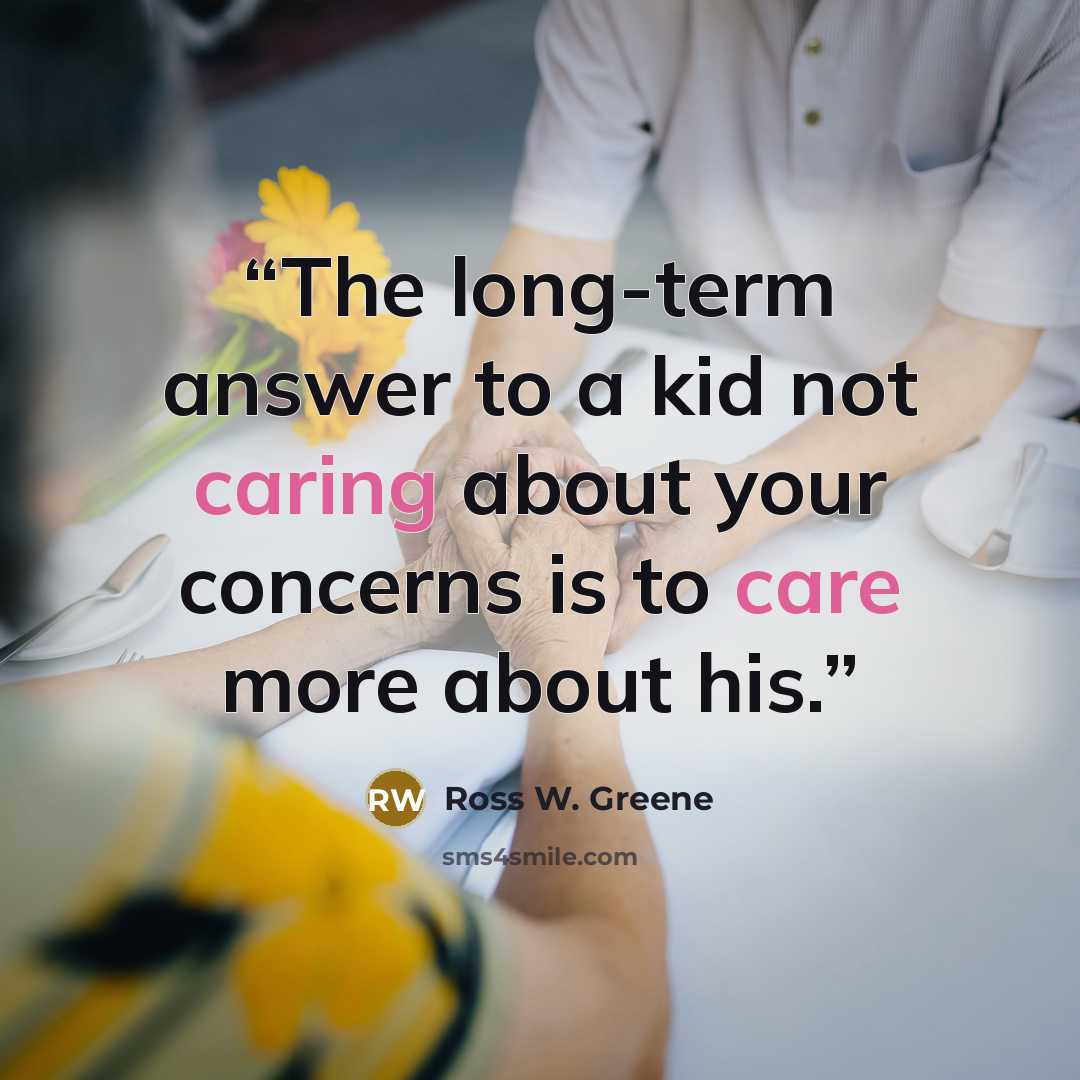 “The long-term answer to a kid not caring about your concerns is to care more about his.” quote by Ross W. Greene