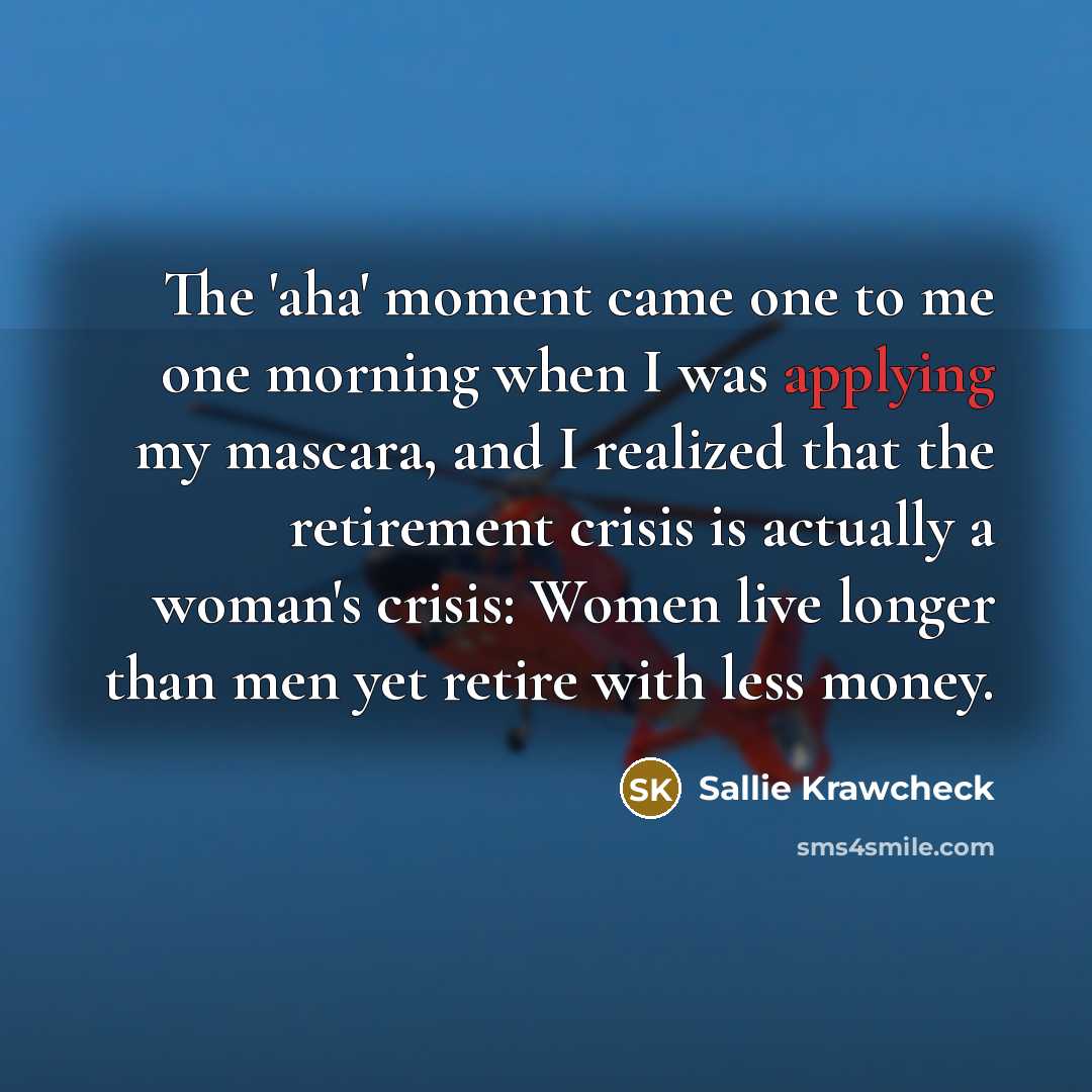 “The 'aha' moment came one to me one morning when I was applying my mascara, and I realized that the retirement crisis is actually a woman's crisis: Women live longer than men yet retire with less money.” quote by Sallie Krawcheck