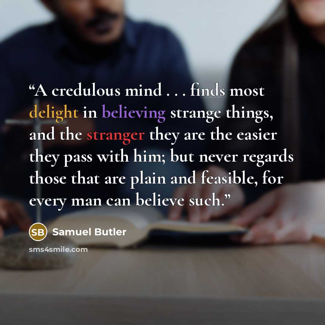 “A credulous mind . . . finds most delight in believing strange things, and the stranger they are the easier they pass with him; but never regards those that are plain and feasible, for every man can believe such.” quote by Samuel Butler