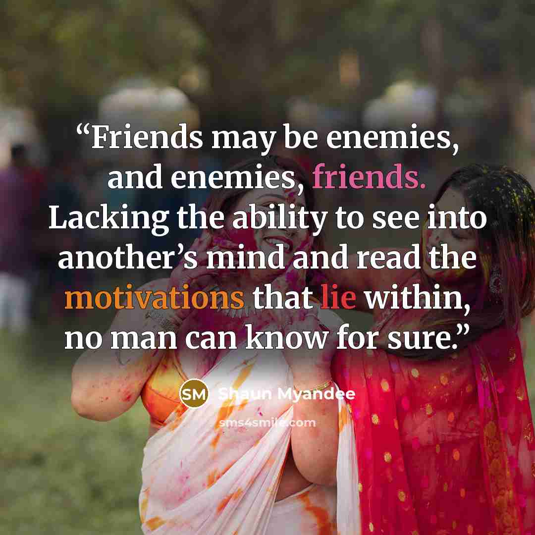 “Friends may be enemies, and enemies, friends. Lacking the ability to see into another’s mind and read the motivations that lie within, no man can know for sure.” quote by Shaun Myandee