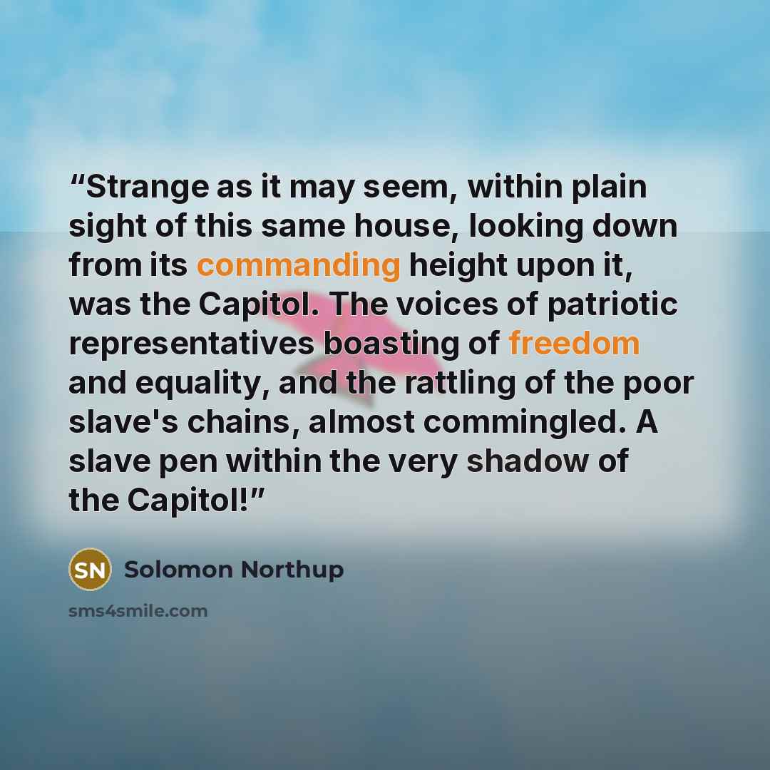 “Strange as it may seem, within plain sight of this same house, looking down from its commanding height upon it, was the Capitol. The voices of patriotic representatives boasting of freedom and equality, and the rattling of the poor slave's chains, almost commingled. A slave pen within the very…” quote by Solomon Northup