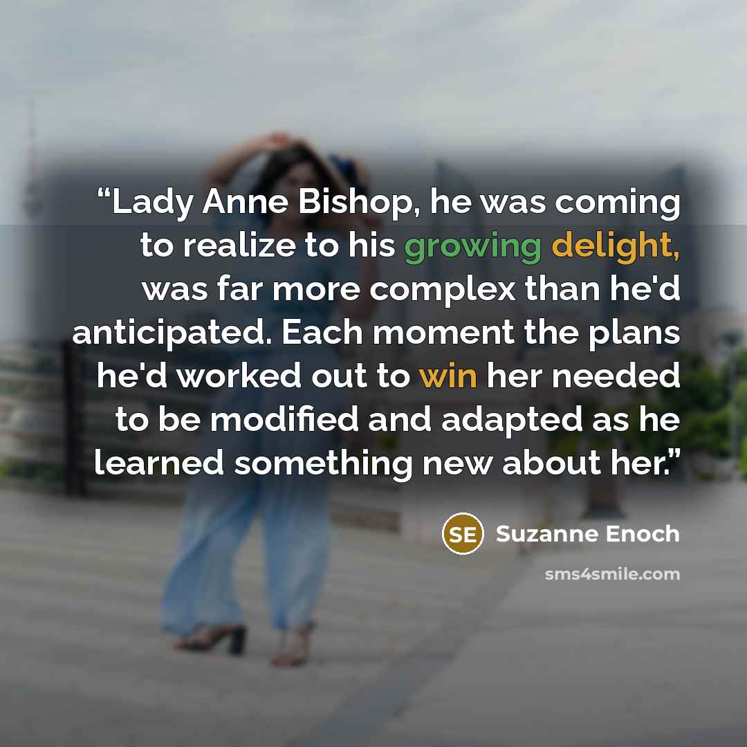 “Lady Anne Bishop, he was coming to realize to his growing delight, was far more complex than he'd anticipated. Each moment the plans he'd worked out to win her needed to be modified and adapted as he learned something new about her.” quote by Suzanne Enoch