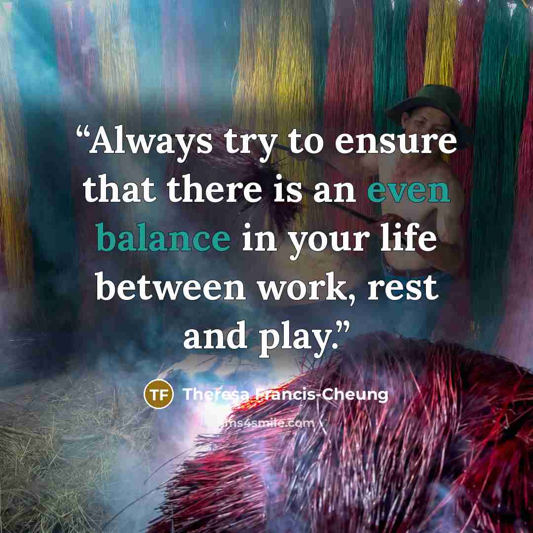“Always try to ensure that there is an even balance in your life between work, rest and play.” quote by Theresa Francis-Cheung