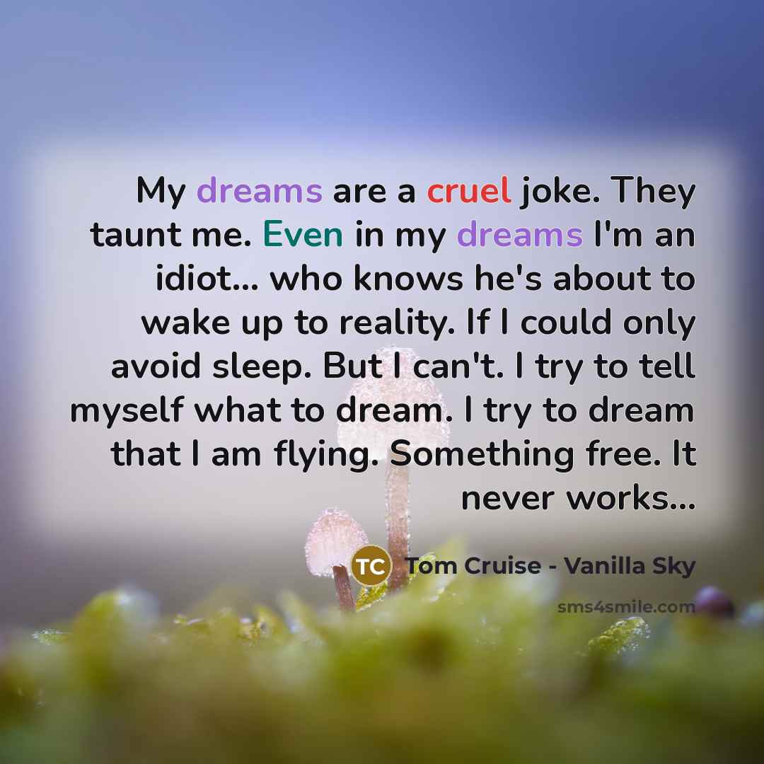 “My dreams are a cruel joke. They taunt me. Even in my dreams I'm an idiot... who knows he's about to wake up to reality. If I could only avoid sleep. But I can't. I try to tell myself what to dream. I try to dream that I am flying. Something free. It never works...” quote by Tom Cruise - Vanilla Sky