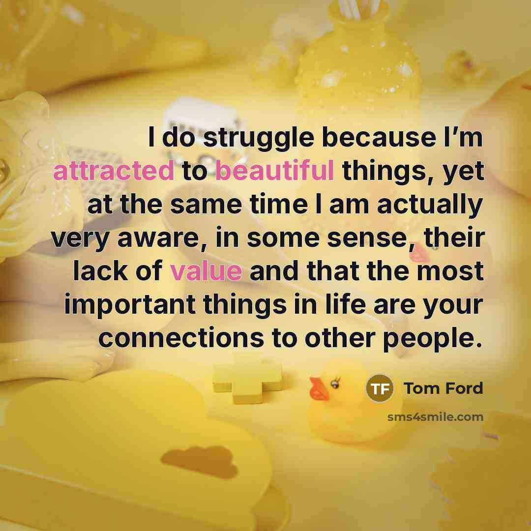 “I do struggle because I’m attracted to beautiful things, yet at the same time I am actually very aware, in some sense, their lack of value and that the most important things in life are your connections to other people.” quote by Tom Ford