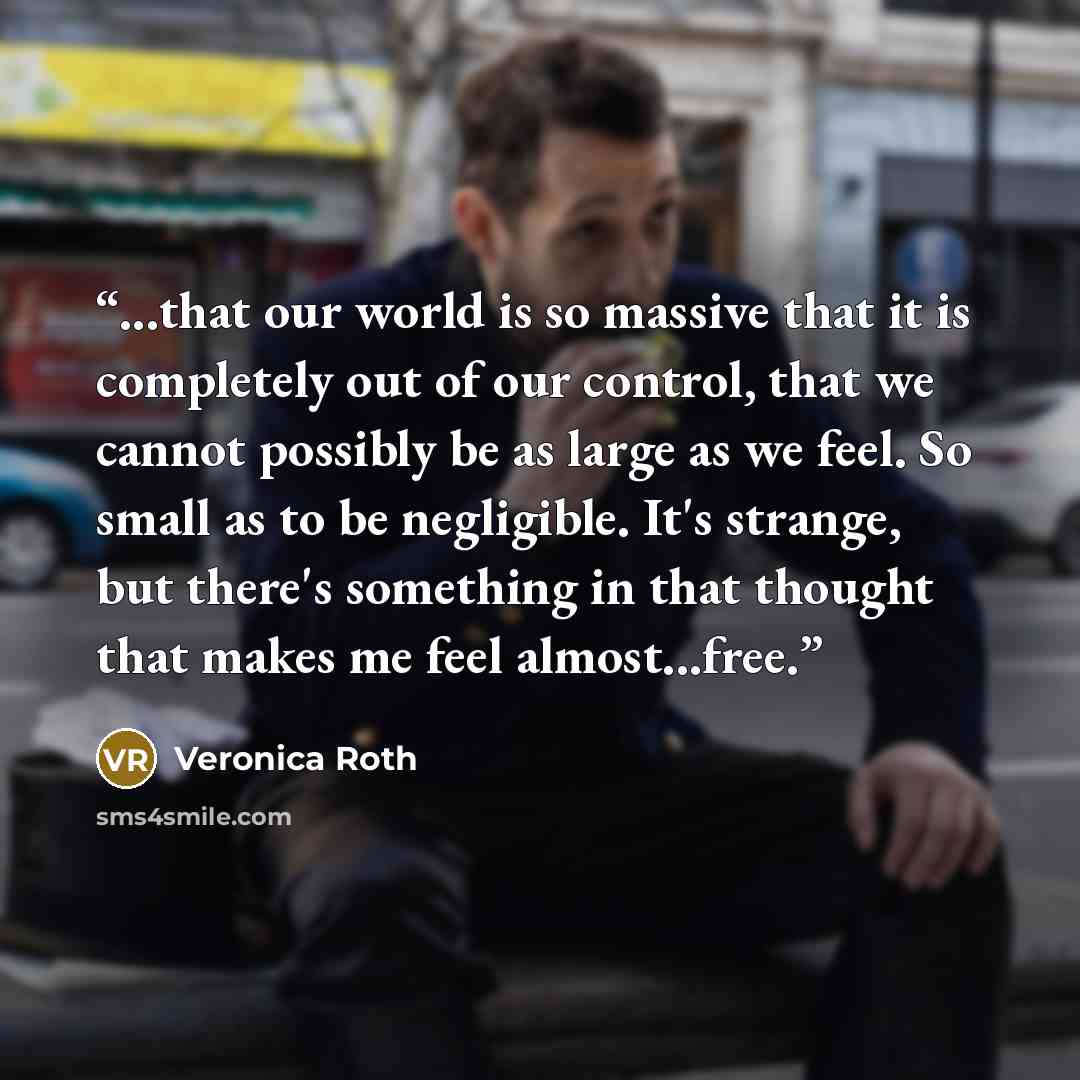 “...that our world is so massive that it is completely out of our control, that we cannot possibly be as large as we feel. So small as to be negligible. It's strange, but there's something in that thought that makes me feel almost...free.” quote by Veronica Roth