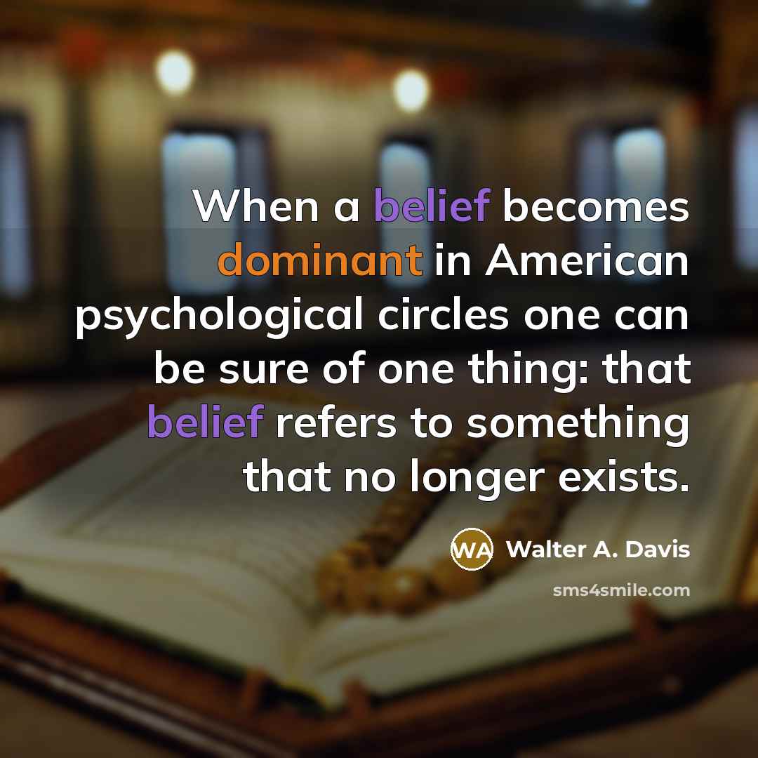 “When a belief becomes dominant in American psychological circles one can be sure of one thing: that belief refers to something that no longer exists.” quote by Walter A. Davis