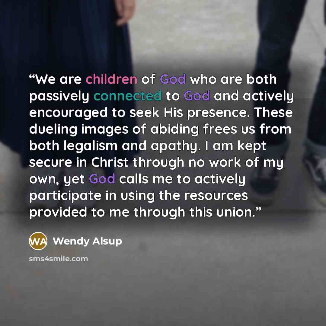 “We are children of God who are both passively connected to God and actively encouraged to seek His presence. These dueling images of abiding frees us from both legalism and apathy. I am kept secure in Christ through no work of my own, yet God calls me to actively participate in using the resources…” quote by Wendy Alsup