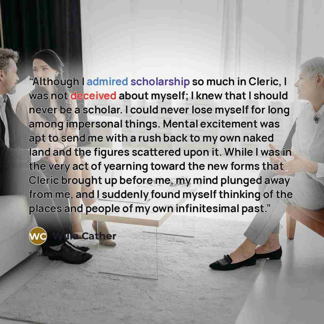 “Although I admired scholarship so much in Cleric, I was not deceived about myself; I knew that I should never be a scholar. I could never lose myself for long among impersonal things. Mental excitement was apt to send me with a rush back to my own naked land and the figures scattered upon it…” quote by Willa Cather
