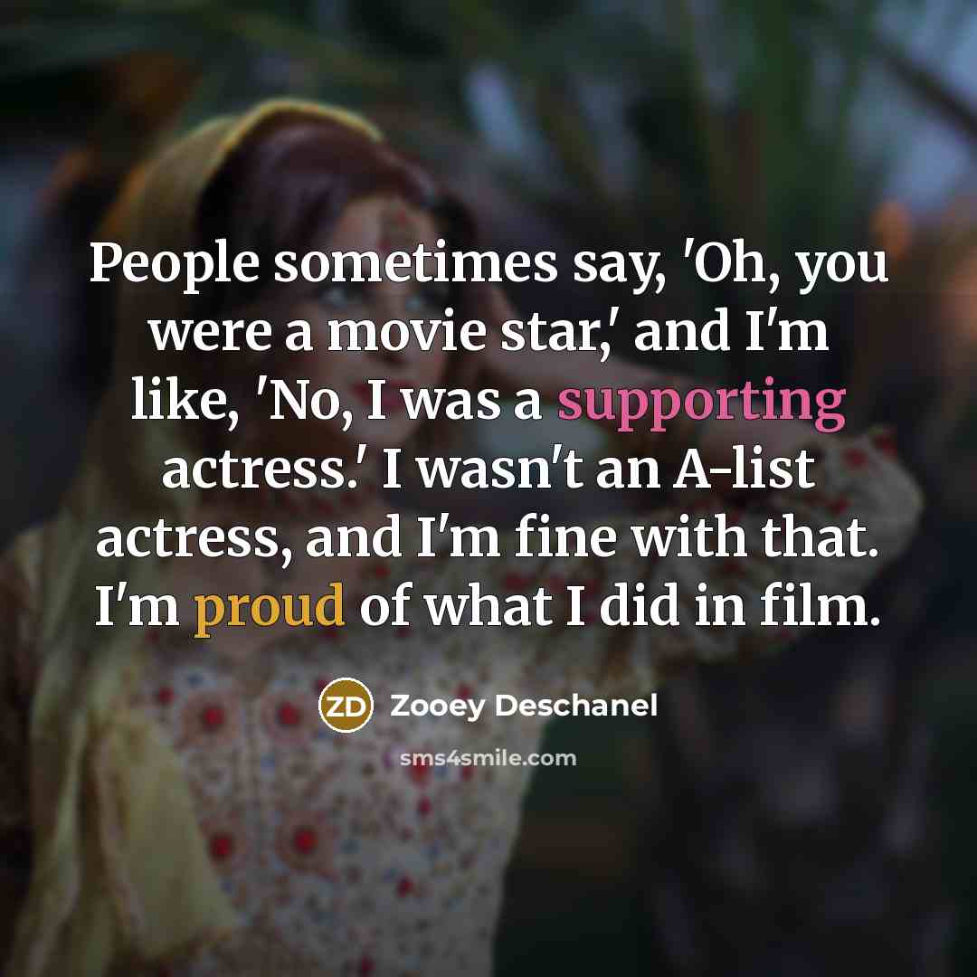 “People sometimes say, 'Oh, you were a movie star,' and I'm like, 'No, I was a supporting actress.' I wasn't an A-list actress, and I'm fine with that. I'm proud of what I did in film.” quote by Zooey Deschanel