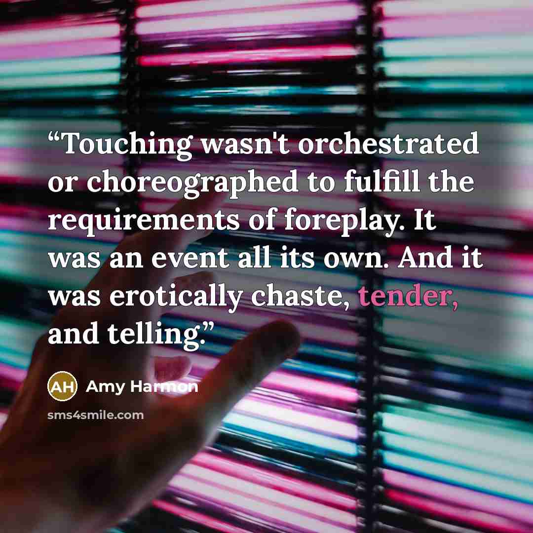 “Touching wasn't orchestrated or choreographed to fulfill the requirements of foreplay. It was an event all its own. And it was erotically chaste, tender, and telling.” quote by Amy Harmon
