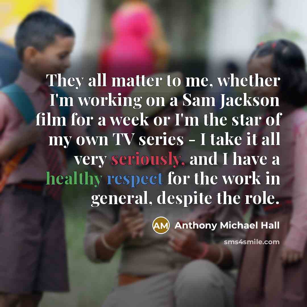 “They all matter to me, whether I'm working on a Sam Jackson film for a week or I'm the star of my own TV series - I take it all very seriously, and I have a healthy respect for the work in general, despite the role.” quote by Anthony Michael Hall