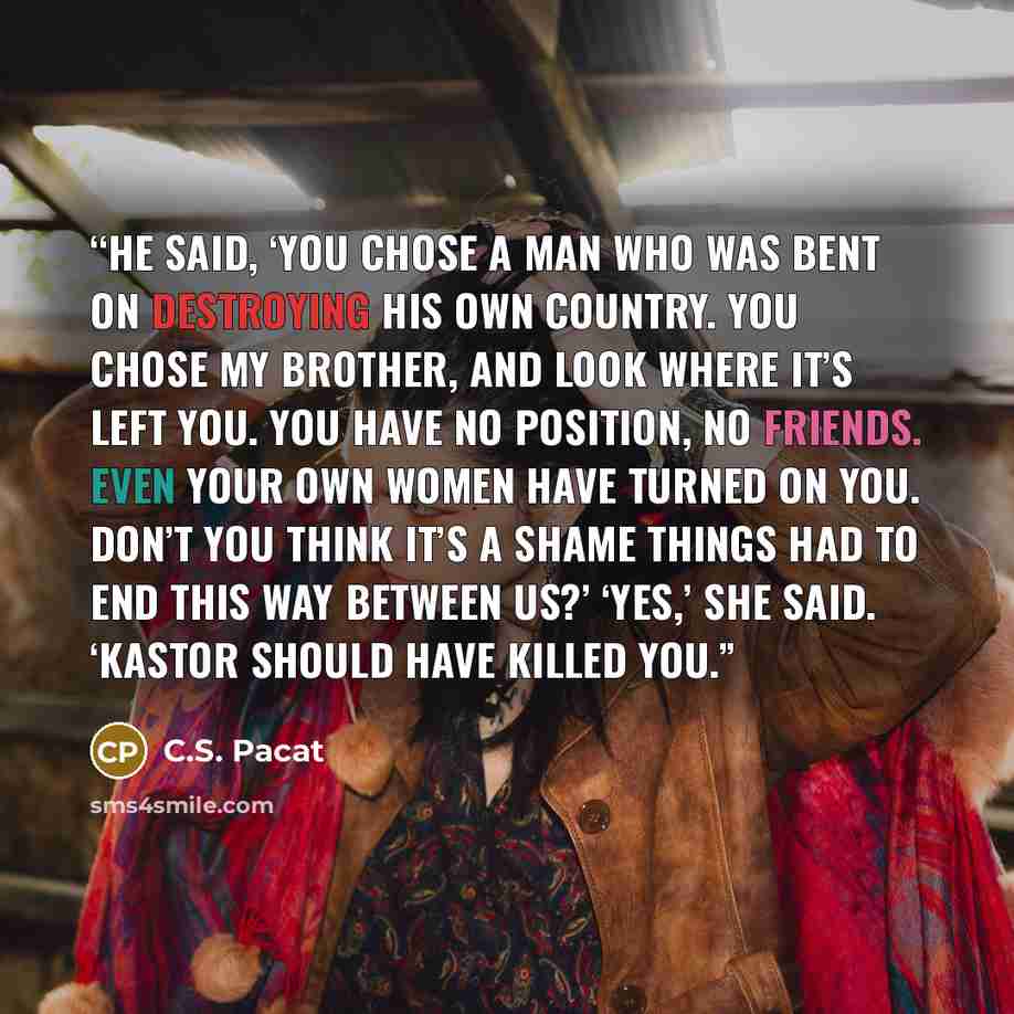 “He said, ‘You chose a man who was bent on destroying his own country. You chose my brother, and look where it’s left you. You have no position, no friends. Even your own women have turned on you. Don’t you think it’s a shame things had to end this way between us?’ ‘Yes,’ she said. ‘Kastor should…” quote by C.S. Pacat