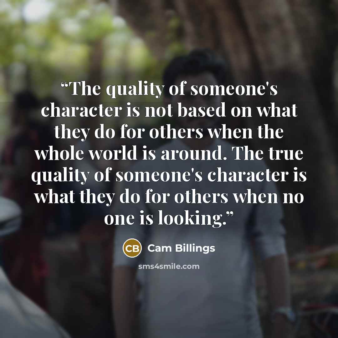 “The quality of someone's character is not based on what they do for others when the whole world is around. The true quality of someone's character is what they do for others when no one is looking.” quote by Cam Billings