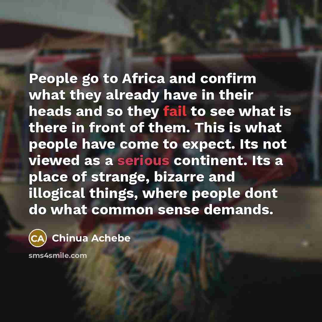 “People go to Africa and confirm what they already have in their heads and so they fail to see what is there in front of them. This is what people have come to expect. Its not viewed as a serious continent. Its a place of strange, bizarre and illogical things, where people dont do what common sense…” quote by Chinua Achebe