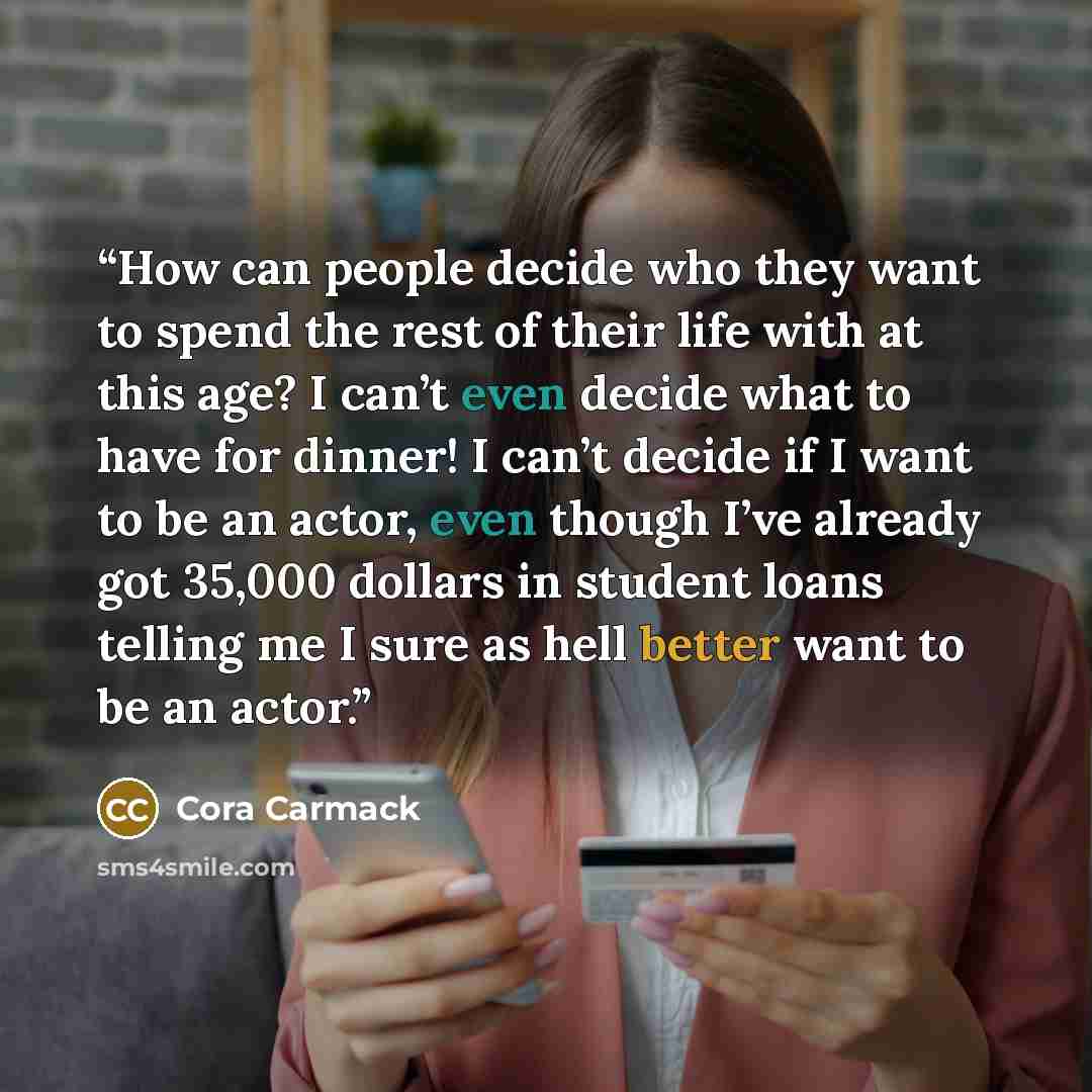 “How can people decide who they want to spend the rest of their life with at this age? I can’t even decide what to have for dinner! I can’t decide if I want to be an actor, even though I’ve already got 35,000 dollars in student loans telling me I sure as hell better want to be an actor.” quote by Cora Carmack