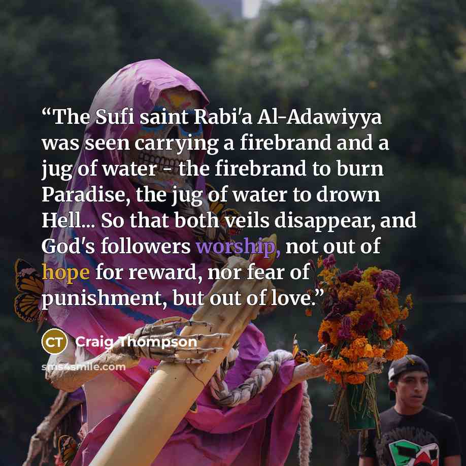 “The Sufi saint Rabi'a Al-Adawiyya was seen carrying a firebrand and a jug of water - the firebrand to burn Paradise, the jug of water to drown Hell... So that both veils disappear, and God's followers worship, not out of hope for reward, nor fear of punishment, but out of love.” quote by Craig Thompson