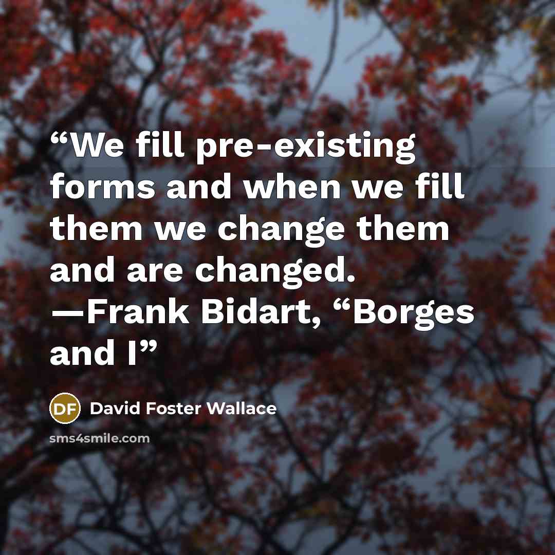 “We fill pre-existing forms and when we fill them we change them and are changed. —Frank Bidart, “Borges and I” quote by David Foster Wallace