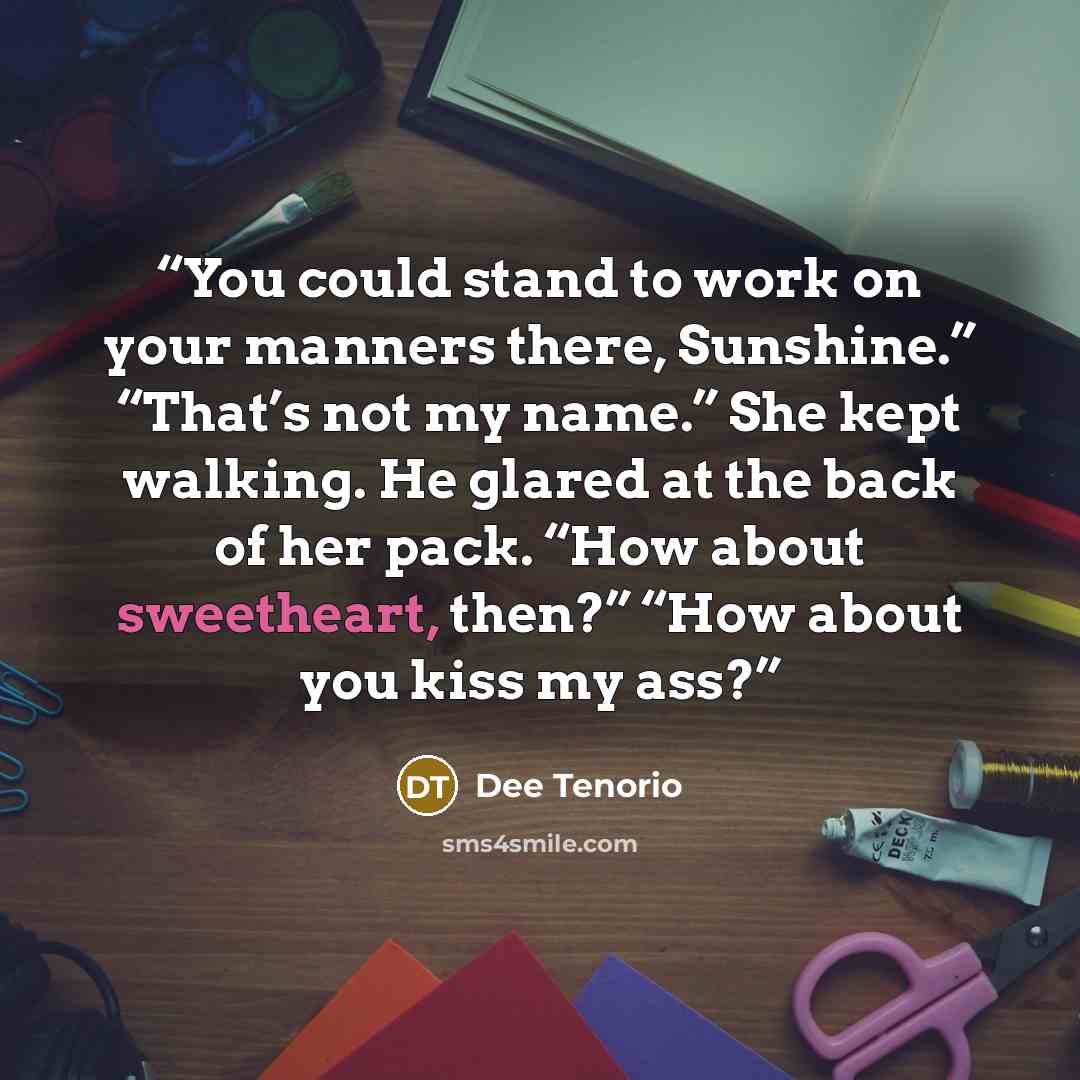 “You could stand to work on your manners there, Sunshine.” “That’s not my name.” She kept walking. He glared at the back of her pack. “How about sweetheart, then?” “How about you kiss my ass?” quote by Dee Tenorio