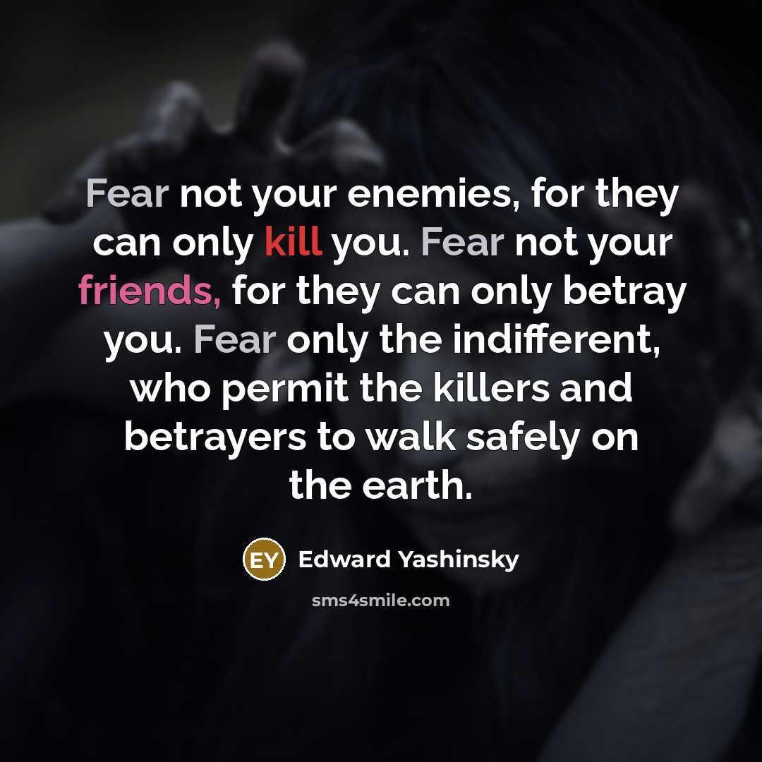 “Fear not your enemies, for they can only kill you. Fear not your friends, for they can only betray you. Fear only the indifferent, who permit the killers and betrayers to walk safely on the earth.” quote by Edward Yashinsky
