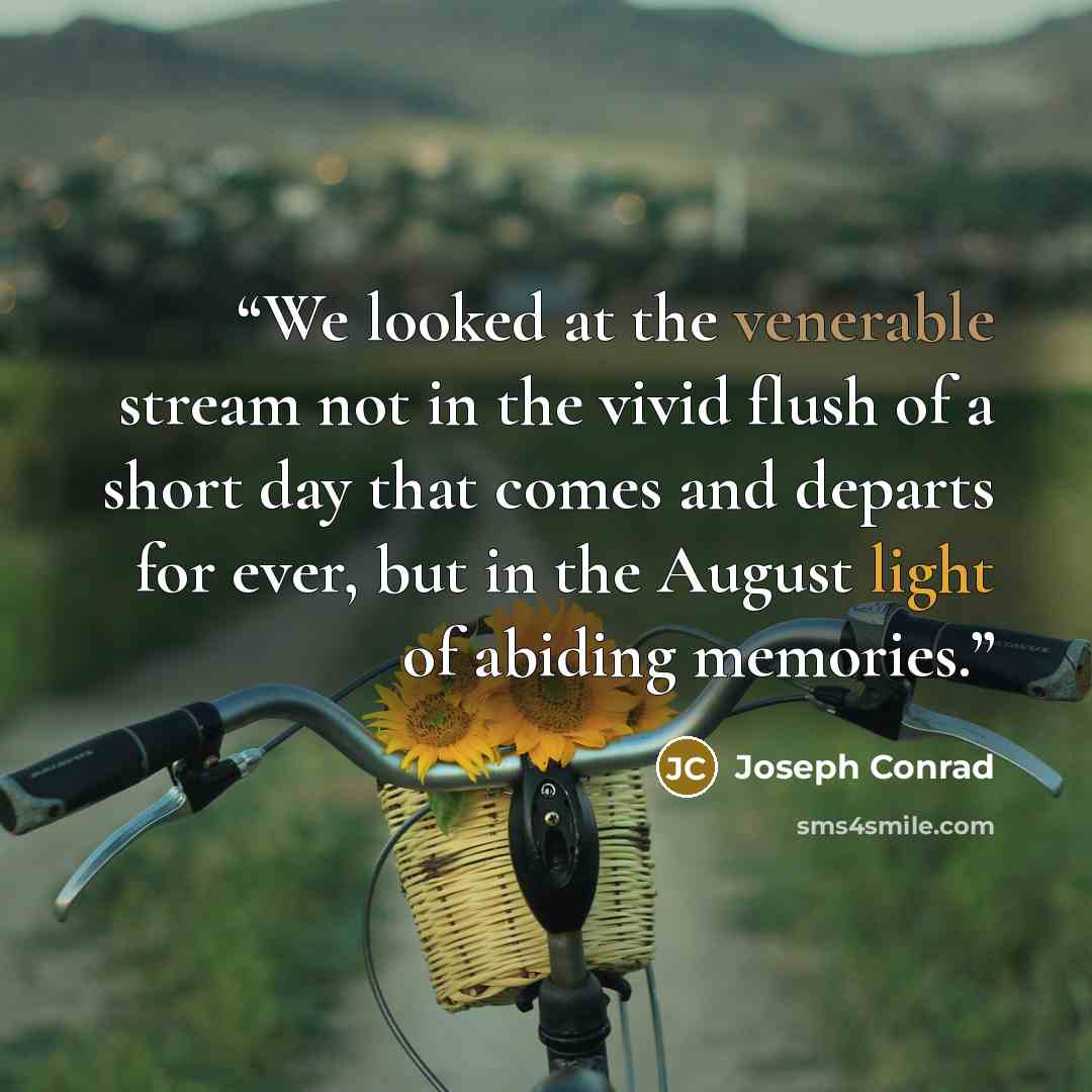 “We looked at the venerable stream not in the vivid flush of a short day that comes and departs for ever, but in the August light of abiding memories.” quote by Joseph Conrad