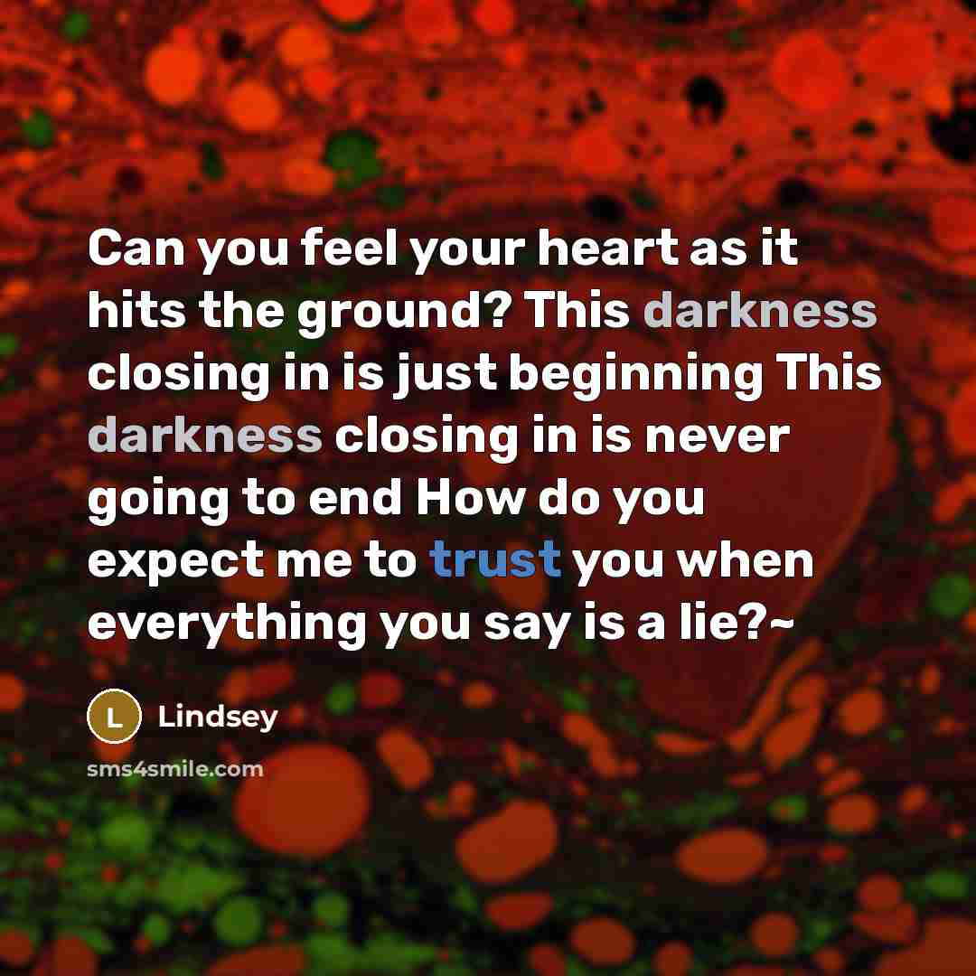 “Can you feel your heart as it hits the ground? This darkness closing in is just beginning This darkness closing in is never going to end How do you expect me to trust you when everything you say is a lie?~” quote by Lindsey