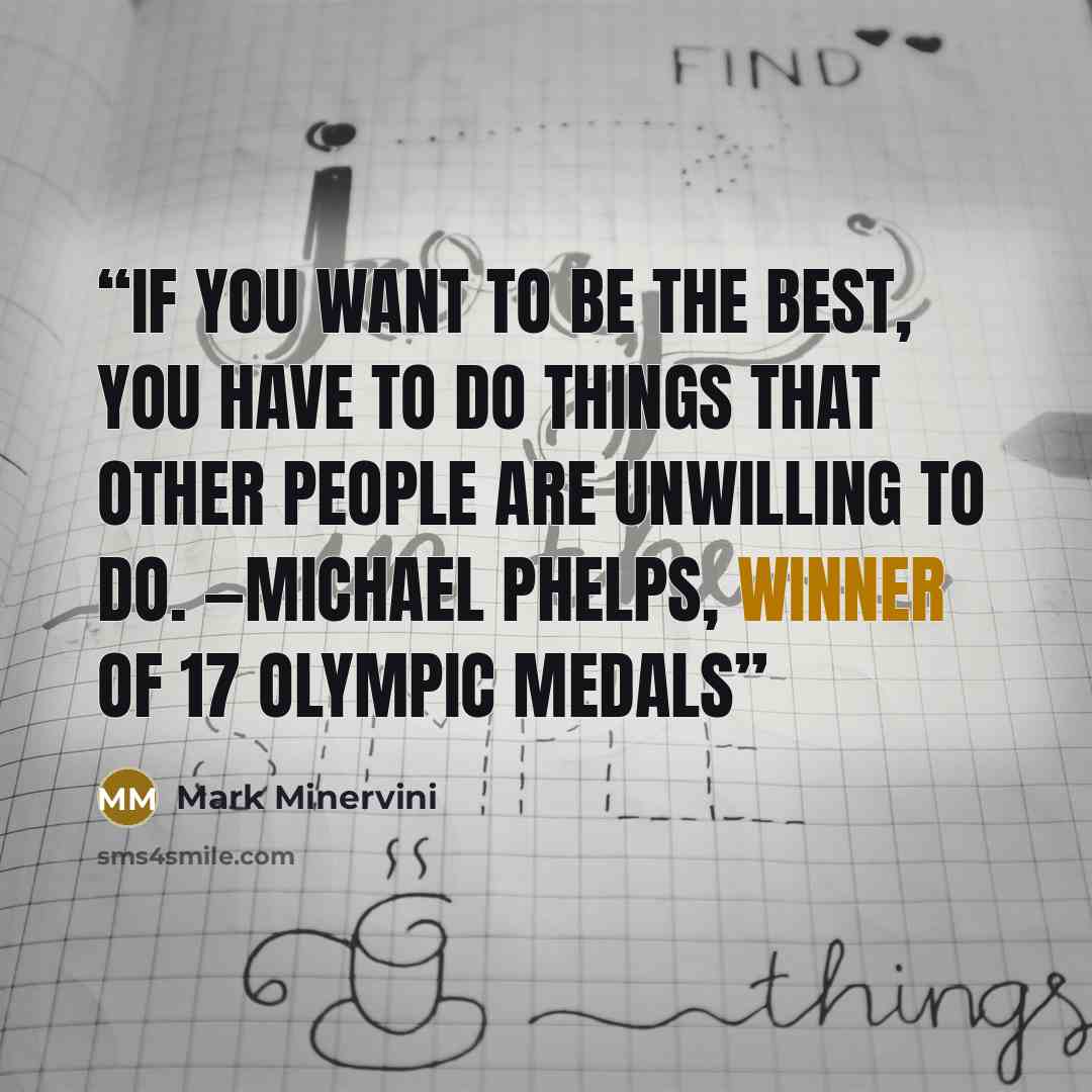 “If you want to be the best, you have to do things that other people are unwilling to do. —Michael Phelps, winner of 17 Olympic medals” quote by Mark Minervini