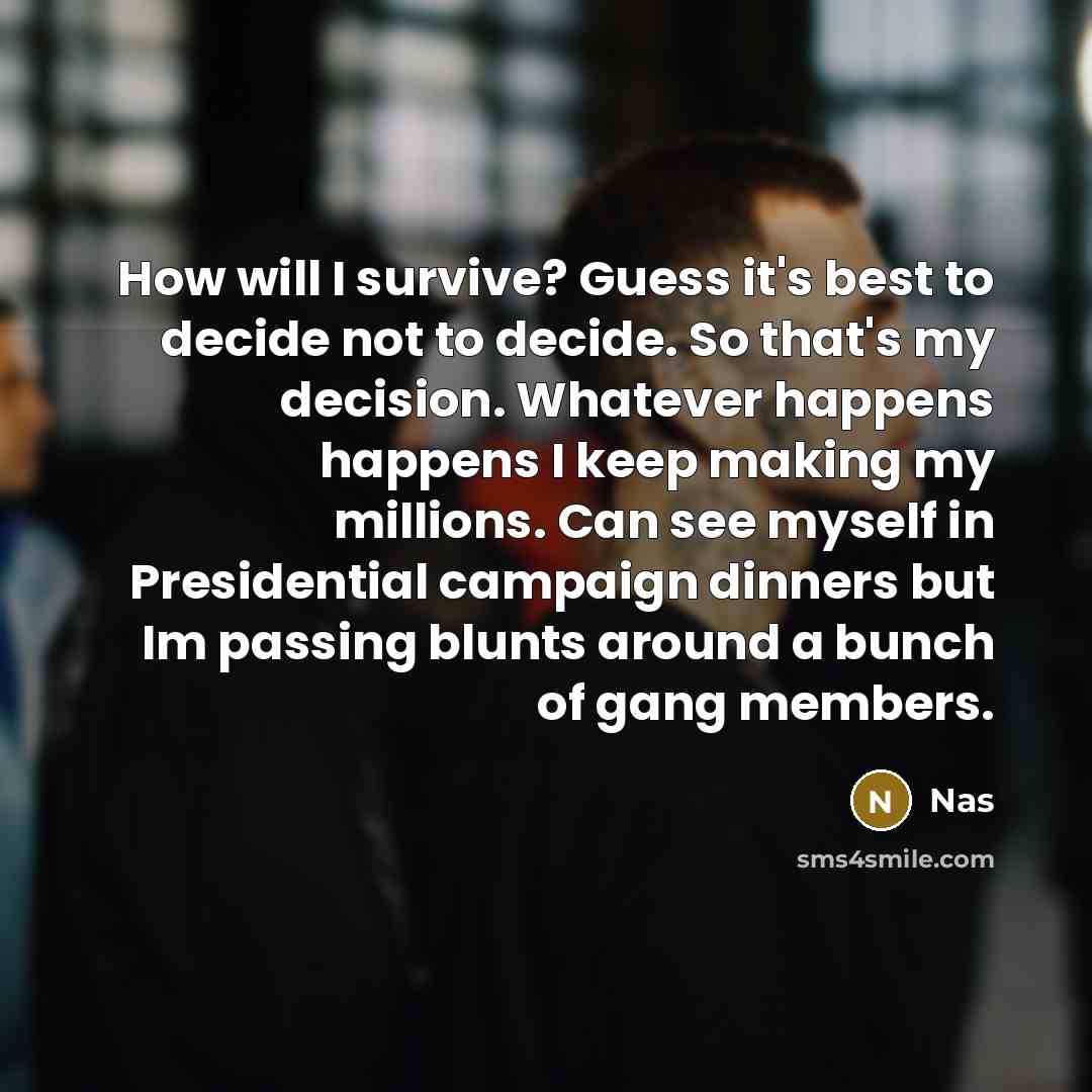 “How will I survive? Guess it's best to decide not to decide. So that's my decision. Whatever happens happens I keep making my millions. Can see myself in Presidential campaign dinners but Im passing blunts around a bunch of gang members.” quote by Nas