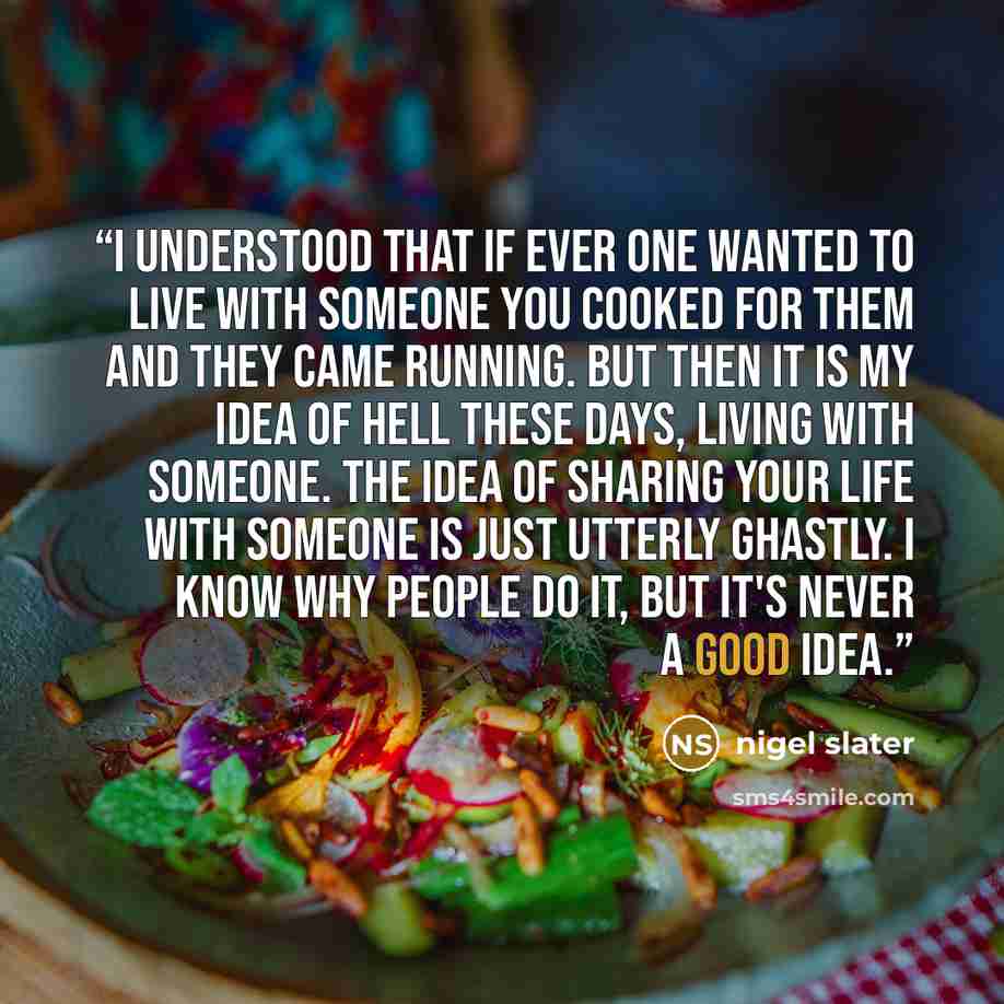“I understood that if ever one wanted to live with someone you cooked for them and they came running. But then it is my idea of hell these days, living with someone. The idea of sharing your life with someone is just utterly ghastly. I know why people do it, but it's never a good idea.” quote by Nigel Slater