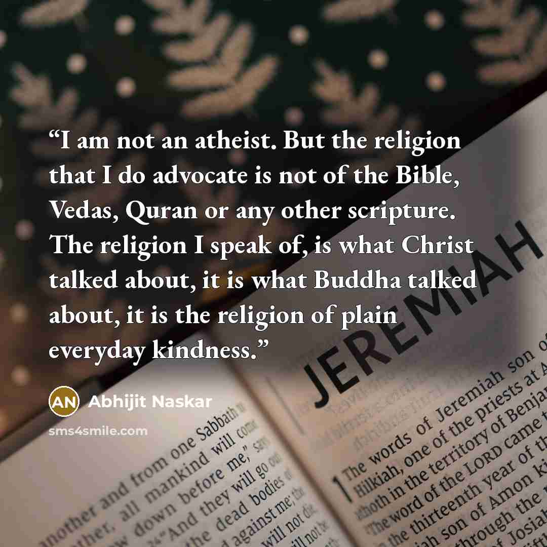 “I am not an atheist. But the religion that I do advocate is not of the Bible, Vedas, Quran or any other scripture. The religion I speak of, is what Christ talked about, it is what Buddha talked about, it is the religion of plain everyday kindness.” quote by Abhijit Naskar