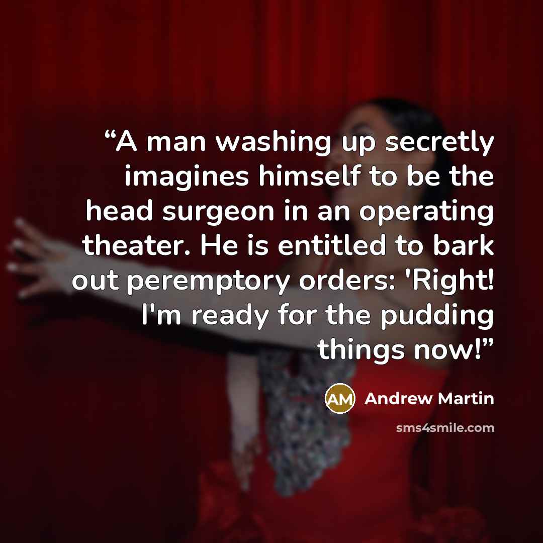 “A man washing up secretly imagines himself to be the head surgeon in an operating theater. He is entitled to bark out peremptory orders: 'Right! I'm ready for the pudding things now!” quote by Andrew Martin