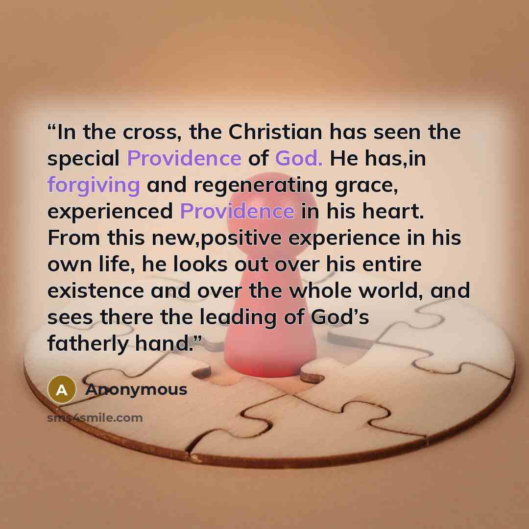 “In the cross, the Christian has seen the special Providence of God. He has,in forgiving and regenerating grace, experienced Providence in his heart. From this new,positive experience in his own life, he looks out over his entire existence and over the whole world, and sees there the leading of…” quote by Anonymous