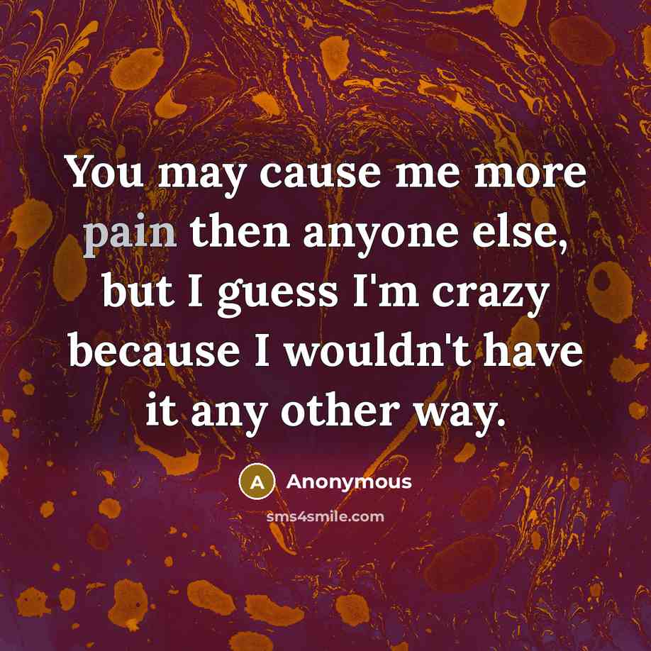 “You may cause me more pain then anyone else, but I guess I'm crazy because I wouldn't have it any other way.” quote by Anonymous