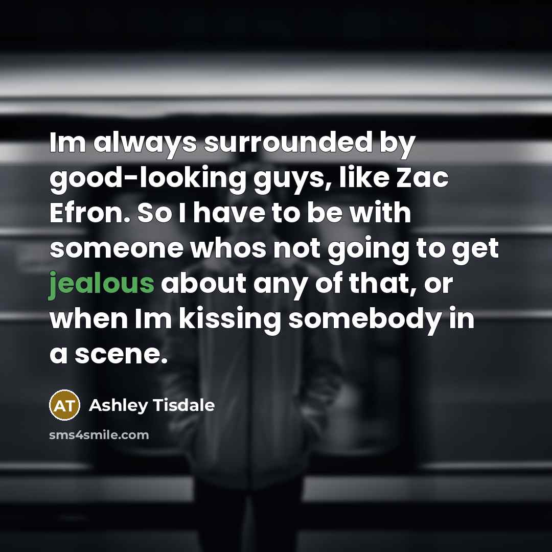 “Im always surrounded by good-looking guys, like Zac Efron. So I have to be with someone whos not going to get jealous about any of that, or when Im kissing somebody in a scene.” quote by Ashley Tisdale