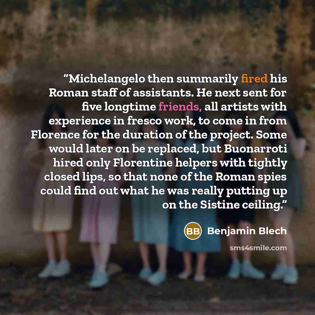 “Michelangelo then summarily fired his Roman staff of assistants. He next sent for five longtime friends, all artists with experience in fresco work, to come in from Florence for the duration of the project. Some would later on be replaced, but Buonarroti hired only Florentine helpers with tightly…” quote by Benjamin Blech