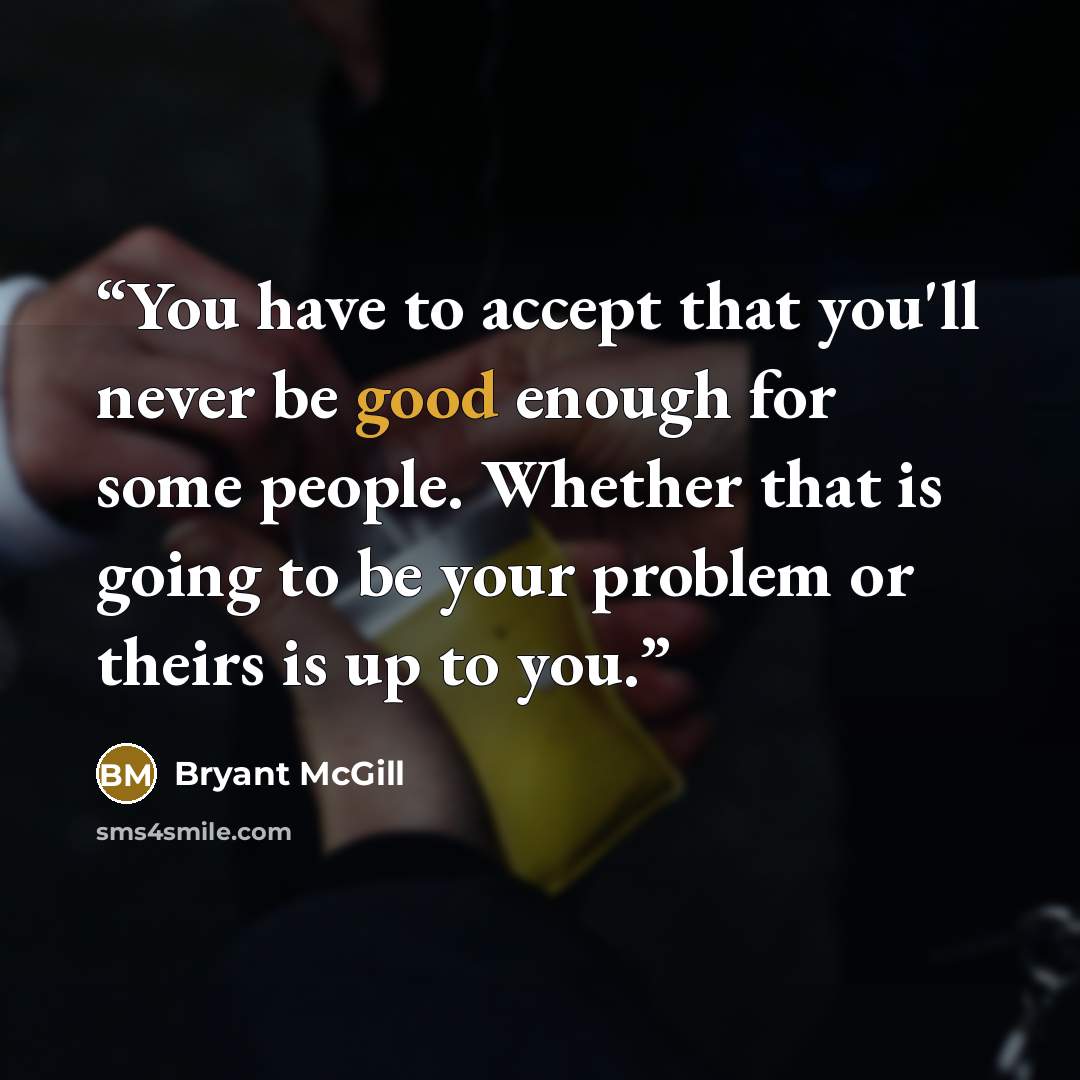 “You have to accept that you'll never be good enough for some people. Whether that is going to be your problem or theirs is up to you.” quote by Bryant McGill