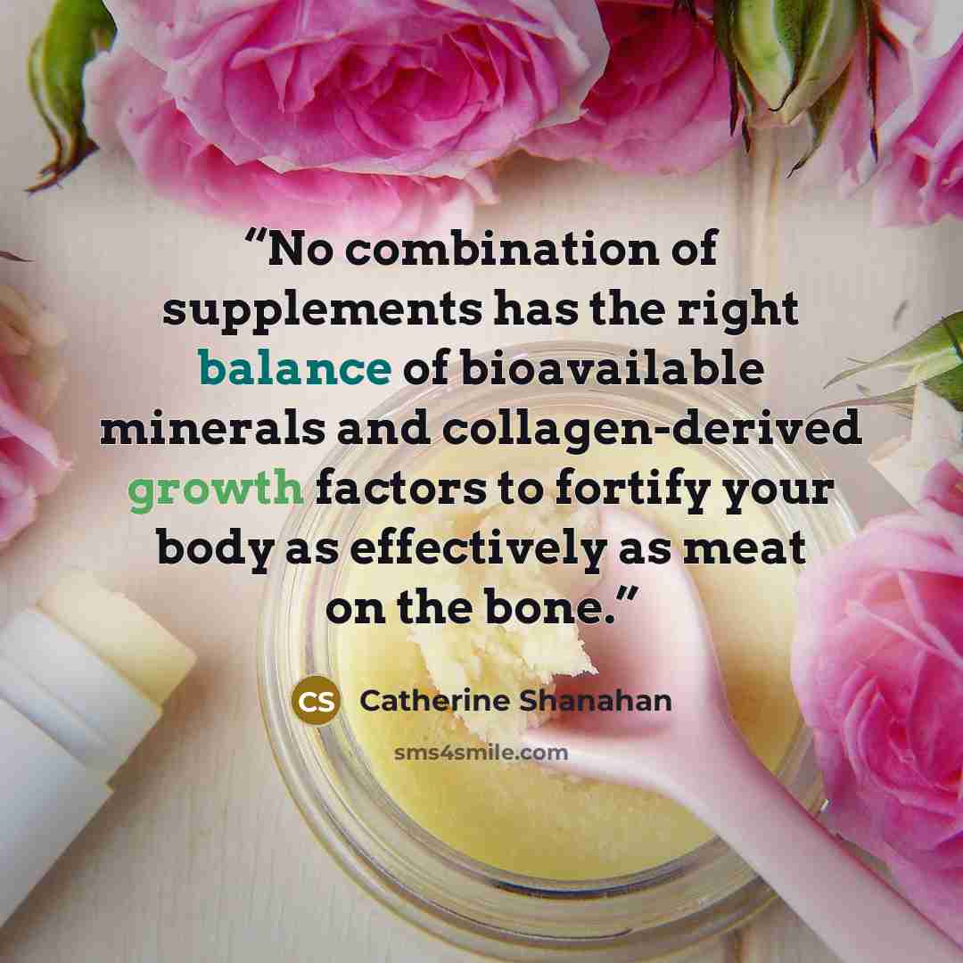 “No combination of supplements has the right balance of bioavailable minerals and collagen-derived growth factors to fortify your body as effectively as meat on the bone.” quote by Catherine Shanahan