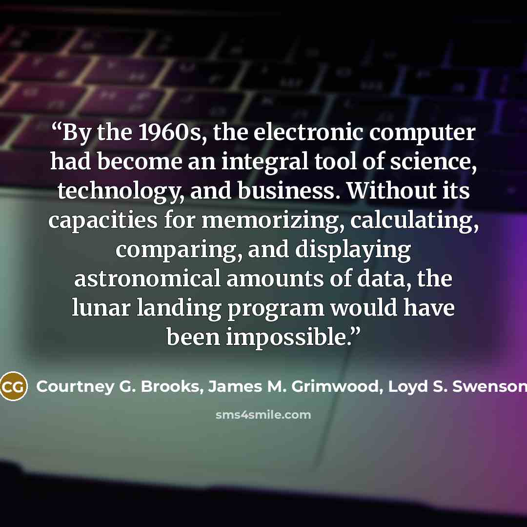 “By the 1960s, the electronic computer had become an integral tool of science, technology, and business. Without its capacities for memorizing, calculating, comparing, and displaying astronomical amounts of data, the lunar landing program would have been impossible.” quote by Courtney G. Brooks, James M. Grimwood, Loyd S. Swenson