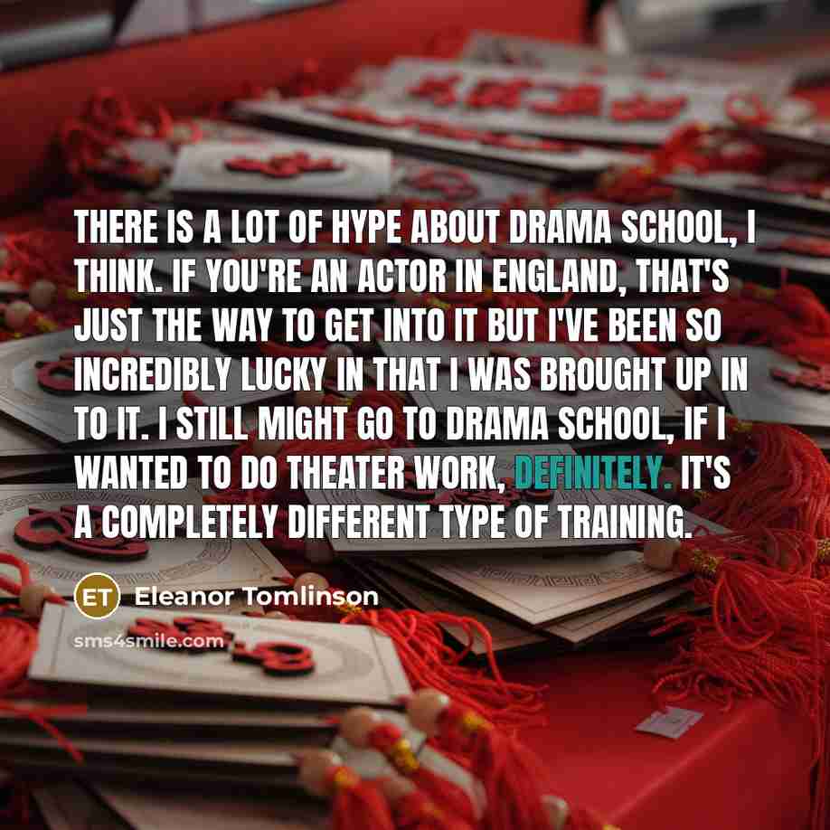 “There is a lot of hype about drama school, I think. If you're an actor in England, that's just the way to get into it but I've been so incredibly lucky in that I was brought up in to it. I still might go to drama school, if I wanted to do theater work, definitely. It's a completely different type…” quote by Eleanor Tomlinson
