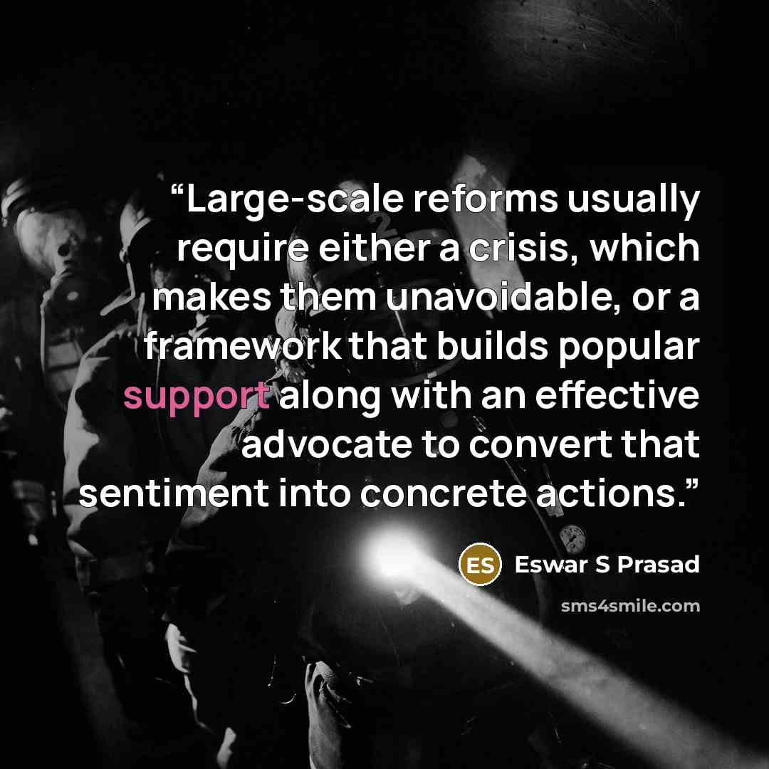 “Large-scale reforms usually require either a crisis, which makes them unavoidable, or a framework that builds popular support along with an effective advocate to convert that sentiment into concrete actions.” quote by Eswar S Prasad
