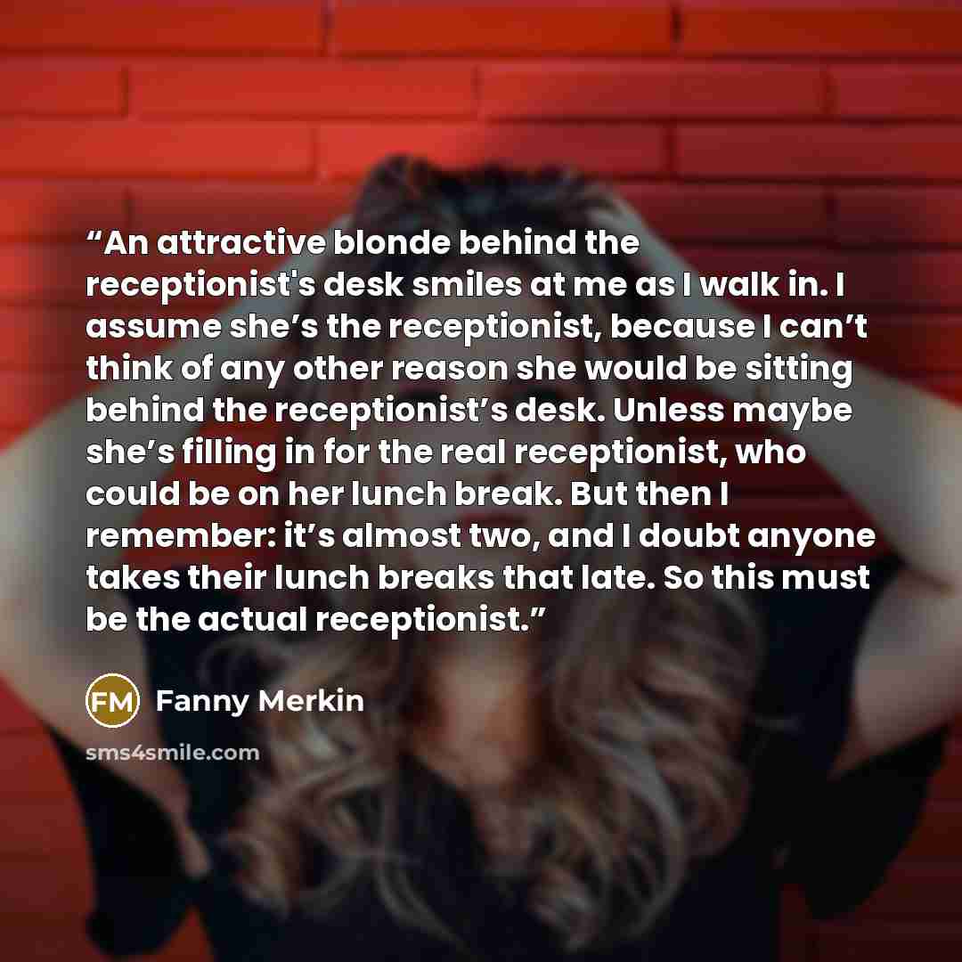 “An attractive blonde behind the receptionist's desk smiles at me as I walk in. I assume she’s the receptionist, because I can’t think of any other reason she would be sitting behind the receptionist’s desk. Unless maybe she’s filling in for the real receptionist, who could be on her lunch break…” quote by Fanny Merkin