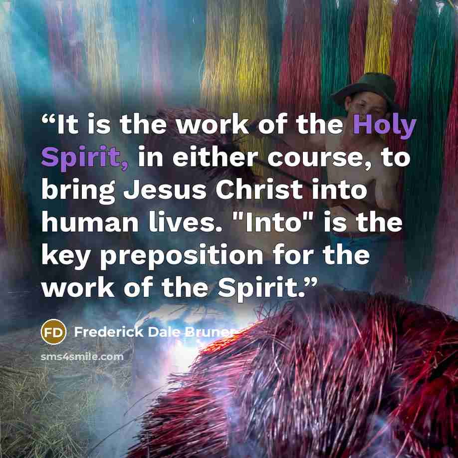 “It is the work of the Holy Spirit, in either course, to bring Jesus Christ into human lives. "Into" is the key preposition for the work of the Spirit.” quote by Frederick Dale Bruner